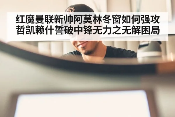 红魔曼联新帅阿莫林冬窗如何强攻哲凯赖什誓破中锋无力之无解困局