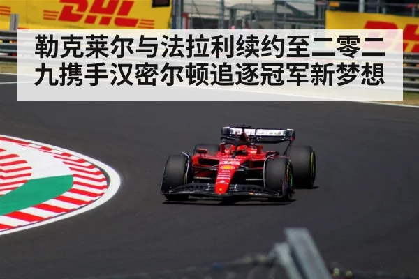 勒克莱尔与法拉利续约至二零二九携手汉密尔顿追逐冠军新梦想